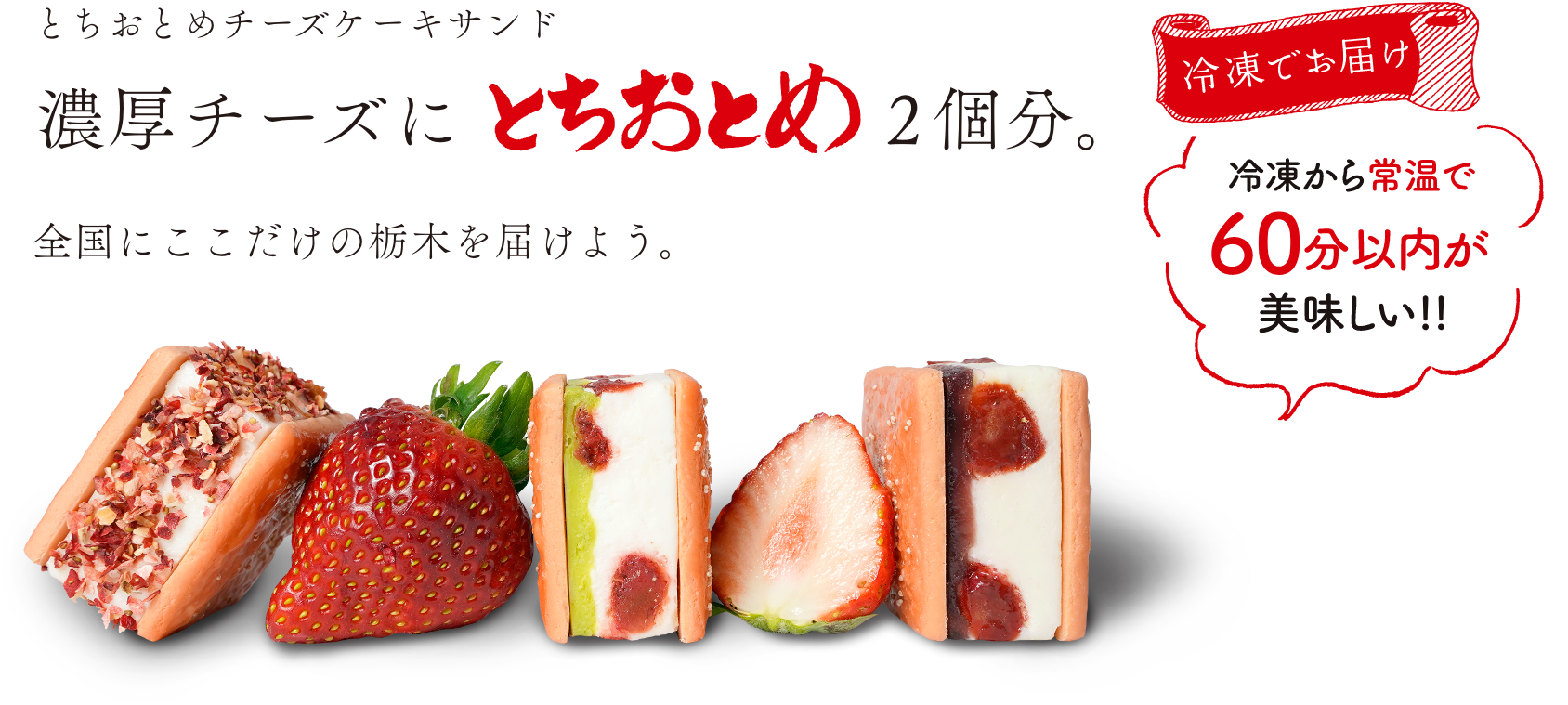 とちおとめチーズケーキサンド 濃厚チーズにとちおとめ2個分。全国にここだけの栃木を届けよう。冷凍でお届け 冷凍から常温で60分以内が美味しい！！